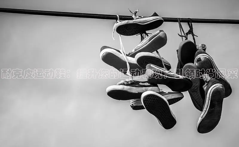 welcome-球速体育百度取证耐克皮运动鞋：提升您的运动表现，引领时尚风采