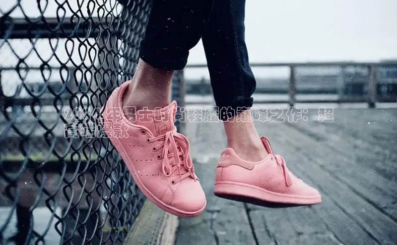 球速体育app下载地址手机版小红书2024 年男士时尚鞋履的巅峰之作：超
高端爆款