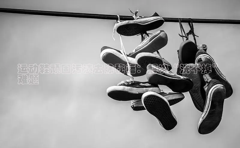 球速体育官方入口百度智能门户运动鞋顽固污渍去除秘籍：解决“洗不掉”
难题