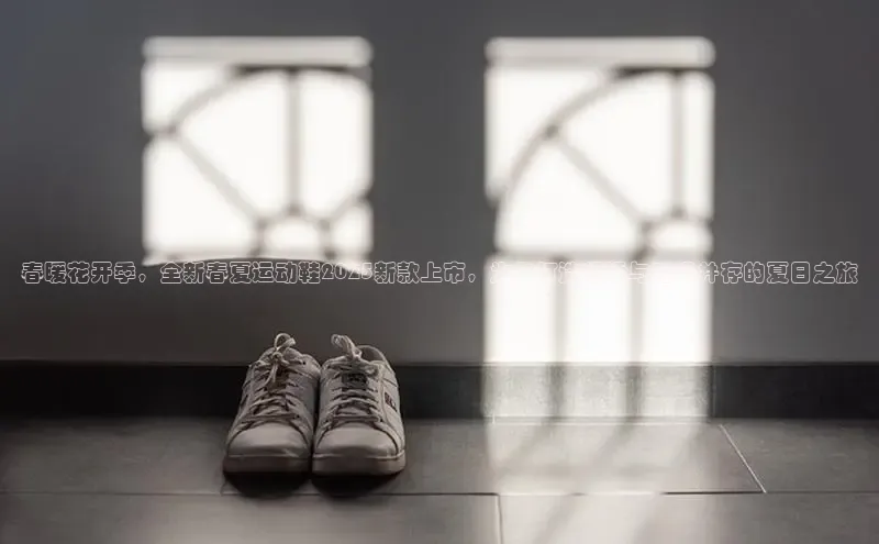 春暖花开季，全新春夏运动鞋2025新款上市，为你打造舒适与时尚并存的夏日之旅