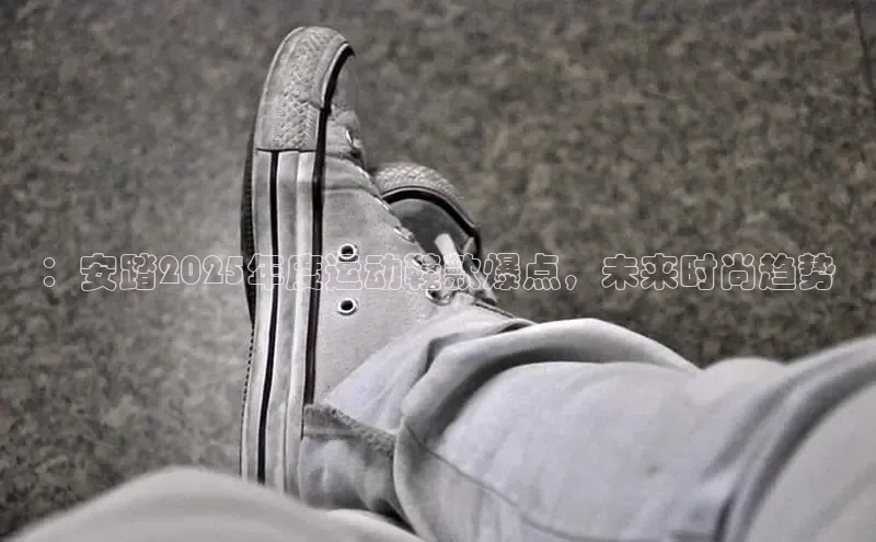 ：安踏2025年度运动鞋款爆点，未来时尚趋势